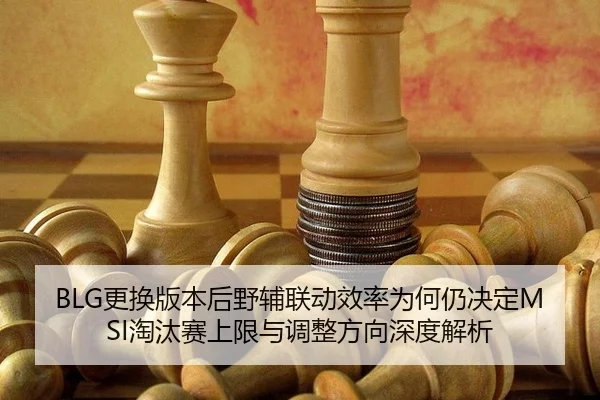 BLG更换版本后野辅联动效率为何仍决定MSI淘汰赛上限与调整方向深度解析