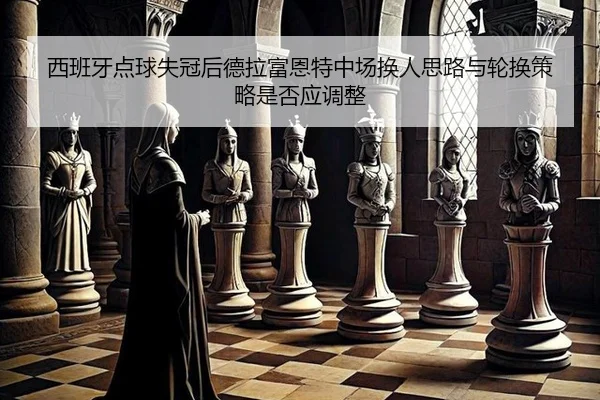 西班牙点球失冠后德拉富恩特中场换人思路与轮换策略是否应调整