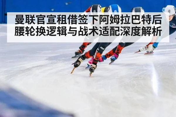 曼联官宣租借签下阿姆拉巴特后腰轮换逻辑与战术适配深度解析